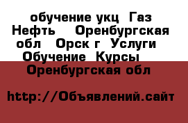  обучение укц “Газ.Нефть“ - Оренбургская обл., Орск г. Услуги » Обучение. Курсы   . Оренбургская обл.